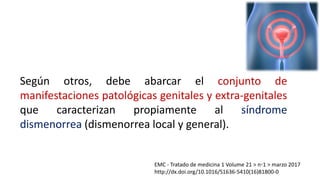 EMC - Tratado de medicina 1 Volume 21 > n◦1 > marzo 2017
http://dx.doi.org/10.1016/S1636-5410(16)81800-0
Según otros, debe abarcar el conjunto de
manifestaciones patológicas genitales y extra-genitales
que caracterizan propiamente al síndrome
dismenorrea (dismenorrea local y general).
 