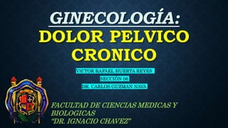 GINECOLOGÍA:
DOLOR PELVICO
CRONICO
VICTOR RAFAEL HUERTA REYES
SECCIÓN 06
DR. CARLOS GUZMAN NAVA
FACULTAD DE CIENCIAS MEDICAS Y
BIOLOGICAS
“DR. IGNACIO CHAVEZ”
 