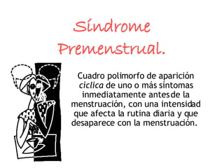 Síndrome Premenstrual. Cuadro polimorfo de aparición  cíclica  de uno o más síntomas inmediatamente antes de la menstruación, con una intensidad que afecta la rutina diaria y que desaparece con la menstruación.  