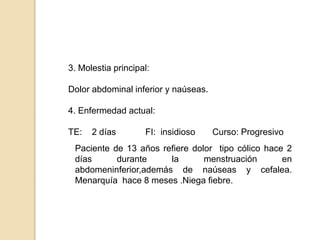 3. Molestia principal:
Dolor abdominal inferior y naúseas.
4. Enfermedad actual:
TE: 2 días FI: insidioso Curso: Progresivo
Paciente de 13 años refiere dolor tipo cólico hace 2
días durante la menstruación en
abdomeninferior,además de naúseas y cefalea.
Menarquía hace 8 meses .Niega fiebre.