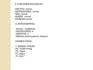 5. FUNCIONES BIOLÓGICAS:
•APETITO: normal
•DEPOSICIONES: normal
•SED: normal
•SUEÑO: normal
•DIURESIS:normal
6. ANTECEDENTES:
•Gineco – obstétricos:
•GESTACIONES: 0
•ABORTOS: 0
•Métodos anticonceptivos: Ninguno
EXAMEN FISICO
7. SIGNOS VITALES:
PA: 110/80 mmHg
FR: 16rpm
FC: 65lpm
TC: 36.5 º