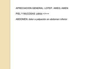 APRECIACION GENERAL: LOTEP, AMEG, AMEN
PIEL Y MUCOSAS: pálida +/+++
ABDOMEN: dolor a palpación en abdomen inferior