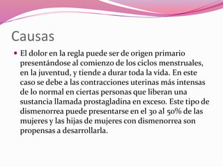 Causas
 El dolor en la regla puede ser de origen primario
presentándose al comienzo de los ciclos menstruales,
en la juventud, y tiende a durar toda la vida. En este
caso se debe a las contracciones uterinas más intensas
de lo normal en ciertas personas que liberan una
sustancia llamada prostagladina en exceso. Este tipo de
dismenorrea puede presentarse en el 30 al 50% de las
mujeres y las hijas de mujeres con dismenorrea son
propensas a desarrollarla.
 