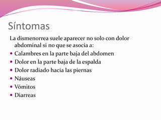Síntomas
La dismenorrea suele aparecer no solo con dolor
abdominal si no que se asocia a:
 Calambres en la parte baja del abdomen
 Dolor en la parte baja de la espalda
 Dolor radiado hacia las piernas
 Náuseas
 Vómitos
 Diarreas
 
