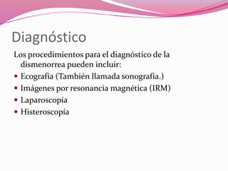 Diagnóstico
Los procedimientos para el diagnóstico de la
dismenorrea pueden incluir:
 Ecografía (También llamada sonografía.)
 Imágenes por resonancia magnética (IRM)
 Laparoscopía
 Histeroscopía
 