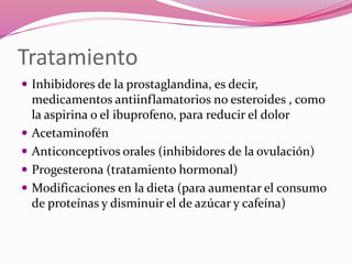 Tratamiento
 Inhibidores de la prostaglandina, es decir,
medicamentos antiinflamatorios no esteroides , como
la aspirina o el ibuprofeno, para reducir el dolor
 Acetaminofén
 Anticonceptivos orales (inhibidores de la ovulación)
 Progesterona (tratamiento hormonal)
 Modificaciones en la dieta (para aumentar el consumo
de proteínas y disminuir el de azúcar y cafeína)
 