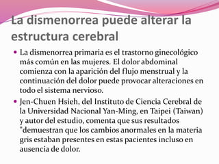 La dismenorrea puede alterar la
estructura cerebral
 La dismenorrea primaria es el trastorno ginecológico
más común en las mujeres. El dolor abdominal
comienza con la aparición del flujo menstrual y la
continuación del dolor puede provocar alteraciones en
todo el sistema nervioso.
 Jen-Chuen Hsieh, del Instituto de Ciencia Cerebral de
la Universidad Nacional Yan-Ming, en Taipei (Taiwan)
y autor del estudio, comenta que sus resultados
"demuestran que los cambios anormales en la materia
gris estaban presentes en estas pacientes incluso en
ausencia de dolor.
 