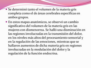  Se determinó tanto el volumen de la materia gris
completa como el de áreas cerebrales específicas en
ambos grupos.
 En estos mapas anatómicos, se observó un cambio
significativo del volumen de la materia gris en las
mujeres con dismenorrea. Se halló una disminución en
las regiones involucradas en la transmisión del dolor,
en los niveles más altos del procesamiento sensorial y
en la regulación de las emociones, mientras que se
hallaron aumentos de dicha materia gris en regiones
involucradas en la modulación del dolor y la
regulación de la función endocrina.
 