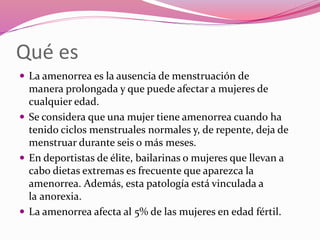 Qué es
 La amenorrea es la ausencia de menstruación de
manera prolongada y que puede afectar a mujeres de
cualquier edad.
 Se considera que una mujer tiene amenorrea cuando ha
tenido ciclos menstruales normales y, de repente, deja de
menstruar durante seis o más meses.
 En deportistas de élite, bailarinas o mujeres que llevan a
cabo dietas extremas es frecuente que aparezca la
amenorrea. Además, esta patología está vinculada a
la anorexia.
 La amenorrea afecta al 5% de las mujeres en edad fértil.
 