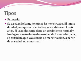 Tipos
 Primaria
 Se da cuando la mujer nunca ha menstruado. El límite
de edad, aunque es orientativo, se establece en los 16
años. Si la adolescente tiene un crecimiento normal y
los órganos sexuales se desarrollan de forma adecuada,
se considera que la ausencia de menstruación, a partir
de esa edad, no es normal.
 