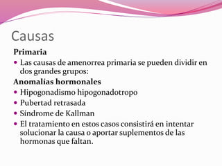 Causas
Primaria
 Las causas de amenorrea primaria se pueden dividir en
dos grandes grupos:
Anomalías hormonales
 Hipogonadismo hipogonadotropo
 Pubertad retrasada
 Síndrome de Kallman
 El tratamiento en estos casos consistirá en intentar
solucionar la causa o aportar suplementos de las
hormonas que faltan.
 