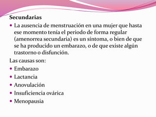 Secundarias
 La ausencia de menstruación en una mujer que hasta
ese momento tenía el periodo de forma regular
(amenorrea secundaria) es un síntoma, o bien de que
se ha producido un embarazo, o de que existe algún
trastorno o disfunción.
Las causas son:
 Embarazo
 Lactancia
 Anovulación
 Insuficiencia ovárica
 Menopausia
 