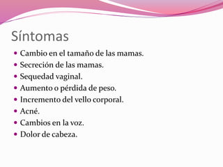 Síntomas
 Cambio en el tamaño de las mamas.
 Secreción de las mamas.
 Sequedad vaginal.
 Aumento o pérdida de peso.
 Incremento del vello corporal.
 Acné.
 Cambios en la voz.
 Dolor de cabeza.
 