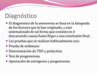 Diagnóstico
 El diagnóstico de la amenorrea se basa en la búsqueda
de los factores que la han originado, y está
sistematizado de tal forma que consiste en ir
descartando causas hasta llegar a una conclusión final.
 Las pruebas que se realizan habitualmente son:
 Prueba de embarazo
 Determinación de TSH y prolactina
 Test de progesterona
 Aportación de estrógenos y progesterona
 