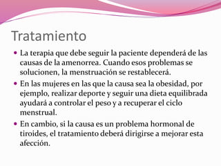 Tratamiento
 La terapia que debe seguir la paciente dependerá de las
causas de la amenorrea. Cuando esos problemas se
solucionen, la menstruación se restablecerá.
 En las mujeres en las que la causa sea la obesidad, por
ejemplo, realizar deporte y seguir una dieta equilibrada
ayudará a controlar el peso y a recuperar el ciclo
menstrual.
 En cambio, si la causa es un problema hormonal de
tiroides, el tratamiento deberá dirigirse a mejorar esta
afección.
 