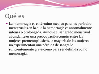 Qué es
 La menorragia es el término médico para los períodos
menstruales en la que la hemorragia es anormalmente
intensa o prolongada. Aunque el sangrado menstrual
abundante es una preocupación común entre las
mujeres premenopáusicas, la mayoría de las mujeres
no experimentan una pérdida de sangre lo
suficientemente grave como para ser definida como
menorragia.
 