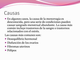 Causas
 En algunos casos, la causa de la menorragia es
desconocida, pero una serie de condiciones pueden
causar sangrado menstrual abundante. La causa más
común incluye trastornos de la sangre o trastornos
relacionados con el estrés.
Las causas más comunes son:
 Desequilibrio hormonal
 Disfunción de los ovarios
 Fibromas uterinos
 Pólipos
 