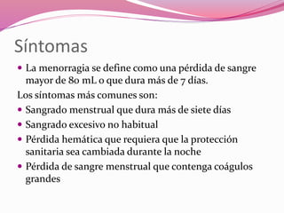 Síntomas
 La menorragia se define como una pérdida de sangre
mayor de 80 mL o que dura más de 7 días.
Los síntomas más comunes son:
 Sangrado menstrual que dura más de siete días
 Sangrado excesivo no habitual
 Pérdida hemática que requiera que la protección
sanitaria sea cambiada durante la noche
 Pérdida de sangre menstrual que contenga coágulos
grandes
 