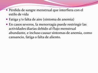 Pérdida de sangre menstrual que interfiera con el
estilo de vida
 Fatiga y/o falta de aire (síntoma de anemia)
 En casos severos, la menorragia puede restringir las
actividades diarias debido al flujo menstrual
abundante, e incluso causar síntomas de anemia, como
cansancio, fatiga o falta de aliento.
 