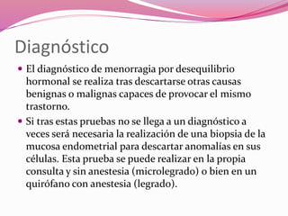 Diagnóstico
 El diagnóstico de menorragia por desequilibrio
hormonal se realiza tras descartarse otras causas
benignas o malignas capaces de provocar el mismo
trastorno.
 Si tras estas pruebas no se llega a un diagnóstico a
veces será necesaria la realización de una biopsia de la
mucosa endometrial para descartar anomalías en sus
células. Esta prueba se puede realizar en la propia
consulta y sin anestesia (microlegrado) o bien en un
quirófano con anestesia (legrado).
 