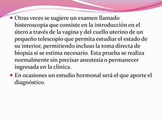  Otras veces se sugiere un examen llamado
histeroscopia que consiste en la introducción en el
útero a través de la vagina y del cuello uterino de un
pequeño telescopio que permita estudiar el estado de
su interior, permitiendo incluso la toma directa de
biopsia si se estima necesario. Esta prueba se realiza
normalmente sin precisar anestesia o permanecer
ingresada en la clínica.
 En ocasiones un estudio hormonal será el que aporte el
diagnóstico.
 