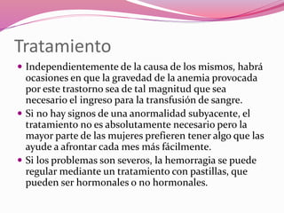 Tratamiento
 Independientemente de la causa de los mismos, habrá
ocasiones en que la gravedad de la anemia provocada
por este trastorno sea de tal magnitud que sea
necesario el ingreso para la transfusión de sangre.
 Si no hay signos de una anormalidad subyacente, el
tratamiento no es absolutamente necesario pero la
mayor parte de las mujeres prefieren tener algo que las
ayude a afrontar cada mes más fácilmente.
 Si los problemas son severos, la hemorragia se puede
regular mediante un tratamiento con pastillas, que
pueden ser hormonales o no hormonales.
 
