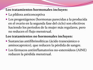 Los tratamientos hormonales incluyen:
 La píldora anticonceptiva
 Los progestágenos (hormonas parecidas a la producida
en el ovario en la segunda fase del ciclo) son efectivos
haciendo los periodos de la mujer más regulares, pero
no reducen el flujo menstrual.
Los tratamientos no hormonales incluyen:
 Sustancias antifibrinolíticas (ácido tranexámico o
aminocaproico), que reducen la pérdida de sangre.
 Los fármacos antiinflamatorios no-esteroideos (AINE)
reducen la pérdida menstrual.
 