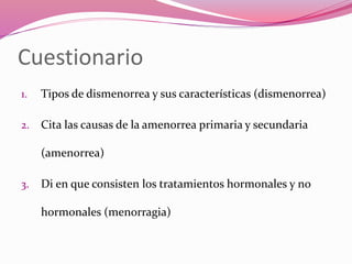 Cuestionario
1. Tipos de dismenorrea y sus características (dismenorrea)
2. Cita las causas de la amenorrea primaria y secundaria
(amenorrea)
3. Di en que consisten los tratamientos hormonales y no
hormonales (menorragia)
 