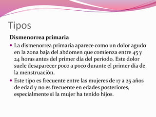 Tipos
Dismenorrea primaria
 La dismenorrea primaria aparece como un dolor agudo
en la zona baja del abdomen que comienza entre 45 y
24 horas antes del primer día del periodo. Este dolor
suele desaparecer poco a poco durante el primer día de
la menstruación.
 Este tipo es frecuente entre las mujeres de 17 a 25 años
de edad y no es frecuente en edades posteriores,
especialmente si la mujer ha tenido hijos.
 