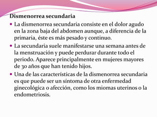 Dismenorrea secundaria
 La dismenorrea secundaria consiste en el dolor agudo
en la zona baja del abdomen aunque, a diferencia de la
primaria, éste es más pesado y continuo.
 La secundaria suele manifestarse una semana antes de
la menstruación y puede perdurar durante todo el
periodo. Aparece principalmente en mujeres mayores
de 30 años que han tenido hijos.
 Una de las características de la dismenorrea secundaria
es que puede ser un síntoma de otra enfermedad
ginecológica o afección, como los miomas uterinos o la
endometriosis.
 