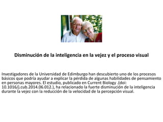 Disminución de la inteligencia en la vejez y el proceso visual
Investigadores de la Universidad de Edimburgo han descubierto uno de los procesos
básicos que podría ayudar a explicar la pérdida de algunas habilidades de pensamiento
en personas mayores. El estudio, publicado en Current Biology .(doi:
10.1016/j.cub.2014.06.012.), ha relacionado la fuerte disminución de la inteligencia
durante la vejez con la reducción de la velocidad de la percepción visual.
 