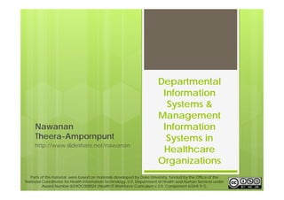 Departmental 
Information 
Systems & 
Management 
Information 
Systems in 
Healthcare 
Organizations 
Nawanan 
Theera-Ampornpunt 
http://www.slideshare.net/nawanan 
Parts of this material were based on materials developed by Duke University, funded by the Office of the 
National Coordinator for Health Information Technology, U.S. Department of Health and Human Services under 
Award Number IU24OC000024 (Health IT Workforce Curriculum v.2.0, Component 6/Unit 9-1). 
 