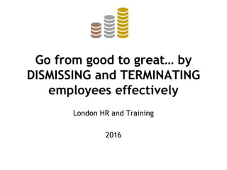 Go from good to great… by
DISMISSING and TERMINATING
employees effectively
London HR and Training
2016
 