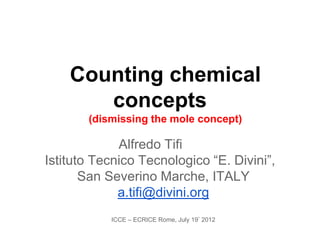 Counting chemical
       concepts
       (dismissing the mole concept)

             Alfredo Tifi
Istituto Tecnico Tecnologico “E. Divini”,
       San Severino Marche, ITALY
             a.tifi@divini.org
           ICCE – ECRICE Rome, July 19° 2012
 