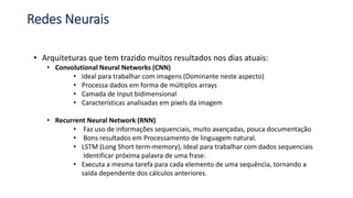 Redes Neurais
• Arquiteturas que tem trazido muitos resultados nos dias atuais:
• Convolutional Neural Networks (CNN)
• Ideal para trabalhar com imagens (Dominante neste aspecto)
• Processa dados em forma de múltiplos arrays
• Camada de Input bidimensional
• Características analisadas em pixels da imagem
• Recurrent Neural Network (RNN)
• Faz uso de informações sequenciais, muito avançadas, pouca documentação
• Bons resultados em Processamento de linguagem natural.
• LSTM (Long Short term-memory), Ideal para trabalhar com dados sequenciais
Identificar próxima palavra de uma frase.
• Executa a mesma tarefa para cada elemento de uma sequência, tornando a
saída dependente dos cálculos anteriores.
 