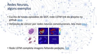 • Escrita de novos episódios de GOT, rede LSTM link do projeto no
github aqui.
• Detecção de câncer por redes neurais convolucionais, leia mais aqui.
• Rede LSTM completa imagens faltando pedaços, link
Redes Neurais,
alguns exemplos
 