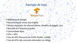 Exemplo de hoje
Biblioteca do Google
Documentação muito rica (Inglês)
Muitos exemplos na internet (Mnist, desafios do Kaggle, etc)
Baseado em Tensores e grafos
Comunidade ativa
CPU + GPU
Uso de GPU Necessita de CUDA ToolKit, cuDNN
Uso de GPU não necessita alterações no codigo
 