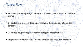 TensorFlow
• Biblioteca de computação numérica onde os dados fluem através dos
grafos
• Os dados são representados por arrays n-dimensionais chamados
tensores
• Os nodes do grafo representam operações matemáticas
• Programação diferenciada. Nada acontece até executar a sessão
 