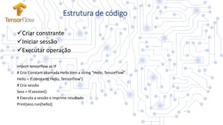 Estrutura de código
Criar constrante
Iniciar sessão
Executar operação
Import tensorflow as tf
# Cria Constant chamada Hello com a string “Hello, TensorFlow”
Hello = tf.constant(‘Hello, TensorFlow’)
# Cria sessão
Sess = tf.session()
# Executa a sessão e imprime resultado
Print(sess.run(hello))
 