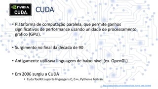 • Plataforma de computação paralela, que permite ganhos
significativos de performance usando unidade de processamento
gráfico (GPU).
• Surgimento no final da década de 90
• Antigamente utilizava linguagem de baixo nível (ex. OpenGL)
• Em 2006 surgiu a CUDA
• Cuda ToolKit suporta linguagens C, C++, Python e Fortran
CUDA
http://www.nvidia.com.br/object/cuda_home_new_br.html
 