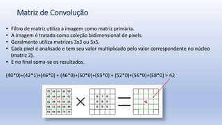 Matriz de Convolução
• Filtro de matriz utiliza a imagem como matriz primária.
• A imagem é tratada como coleção bidimensional de pixels.
• Geralmente utiliza matrizes 3x3 ou 5x5.
• Cada pixel é analisado e tem seu valor multiplicado pelo valor correspondente no núcleo
(matriz 2).
• E no final soma-se os resultados.
(40*0)+(42*1)+(46*0) + (46*0)+(50*0)+(55*0) + (52*0)+(56*0)+(58*0) = 42
 
