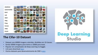 The Cifar-10 Dataset
• Dataset com 60000 imagens coloridas, divididas em 10 classes.
• Sendo 50000 imagens para treino e 10000 para teste.
• Popular em competições de Deep Learning no Kaggle.
• Link para download aqui.
• Outros datasets para desenvolvimento de CNN´s aqui.
 