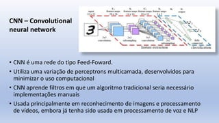 • CNN é uma rede do tipo Feed-Foward.
• Utiliza uma variação de perceptrons multicamada, desenvolvidos para
minimizar o uso computacional
• CNN aprende filtros em que um algoritmo tradicional seria necessário
implementações manuais
• Usada principalmente em reconhecimento de imagens e processamento
de vídeos, embora já tenha sido usada em processamento de voz e NLP
CNN – Convolutional
neural network
 