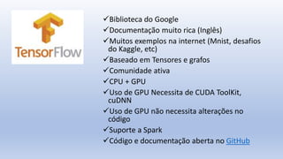 Biblioteca do Google
Documentação muito rica (Inglês)
Muitos exemplos na internet (Mnist, desafios
do Kaggle, etc)
Baseado em Tensores e grafos
Comunidade ativa
CPU + GPU
Uso de GPU Necessita de CUDA ToolKit,
cuDNN
Uso de GPU não necessita alterações no
código
Suporte a Spark
Código e documentação aberta no GitHub
 