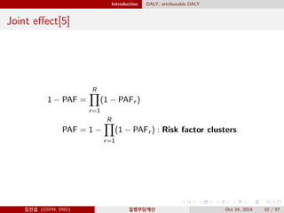 Introduction DALY, attributable DALY
Joint eﬀect[5]
1 − PAF =
R
r=1
(1 − PAFr )
PAF = 1 −
R
r=1
(1 − PAFr ) : Risk factor clusters
김진섭 (GSPH, SNU) 질병부담계산 Oct 24, 2014 10 / 57
 