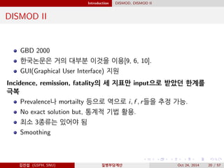 Introduction DISMOD, DISMOD II
DISMOD II
GBD 2000
한국논문은 거의 대부분 이것을 이용[9, 6, 10].
GUI(Graphical User Interface) 지원
Incidence, remission, fatality의 세 지표만 input으로 받았던 한계를
극복
Prevalence나 mortailty 등으로 역으로 i, f , r들을 추정 가능.
No exact solution but, 통계적 기법 활용.
최소 3종류는 있어야 됨
Smoothing
김진섭 (GSPH, SNU) 질병부담계산 Oct 24, 2014 20 / 57
 