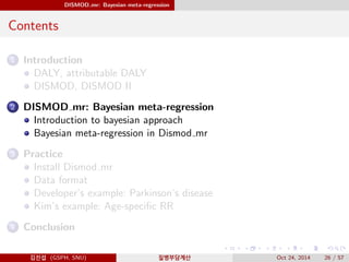 DISMOD mr: Bayesian meta-regression
Contents
1 Introduction
DALY, attributable DALY
DISMOD, DISMOD II
2 DISMOD mr: Bayesian meta-regression
Introduction to bayesian approach
Bayesian meta-regression in Dismod mr
3 Practice
Install Dismod mr
Data format
Developer’s example: Parkinson’s disease
Kim’s example: Age-speciﬁc RR
4 Conclusion
김진섭 (GSPH, SNU) 질병부담계산 Oct 24, 2014 26 / 57
 