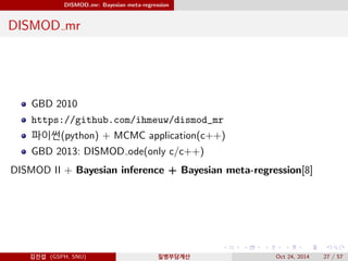 DISMOD mr: Bayesian meta-regression
DISMOD mr
GBD 2010
https://github.com/ihmeuw/dismod_mr
파이썬(python) + MCMC application(c++)
GBD 2013: DISMOD ode(only c/c++)
DISMOD II + Bayesian inference + Bayesian meta-regression[8]
김진섭 (GSPH, SNU) 질병부담계산 Oct 24, 2014 27 / 57
 