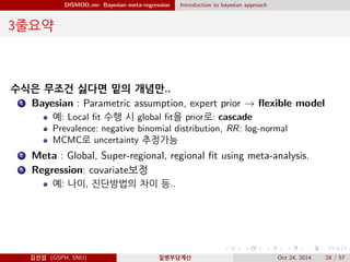 DISMOD mr: Bayesian meta-regression Introduction to bayesian approach
3줄요약
수식은 무조건 싫다면 밑의 개념만..
1 Bayesian : Parametric assumption, expert prior → ﬂexible model
예: Local ﬁt 수행 시 global ﬁt을 prior로: cascade
Prevalence: negative binomial distribution, RR: log-normal
MCMC로 uncertainty 추정가능
2 Meta : Global, Super-regional, regional ﬁt using meta-analysis.
3 Regression: covariate보정
예: 나이, 진단방법의 차이 등..
김진섭 (GSPH, SNU) 질병부담계산 Oct 24, 2014 28 / 57
 