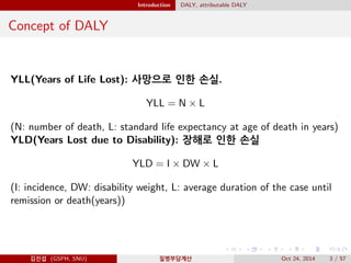 Introduction DALY, attributable DALY
Concept of DALY
YLL(Years of Life Lost): 사망으로 인한 손실.
YLL = N × L
(N: number of death, L: standard life expectancy at age of death in years)
YLD(Years Lost due to Disability): 장해로 인한 손실
YLD = I × DW × L
(I: incidence, DW: disability weight, L: average duration of the case until
remission or death(years))
김진섭 (GSPH, SNU) 질병부담계산 Oct 24, 2014 3 / 57
 